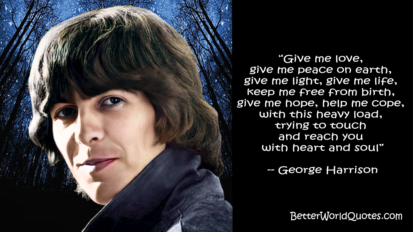 George Harrison: “Give me love,
give me peace on earth,
give me light, give me life,
keep me free from birth,
give me hope, help me cope,
with this heavy load,
trying to touch and reach you
with heart and soul