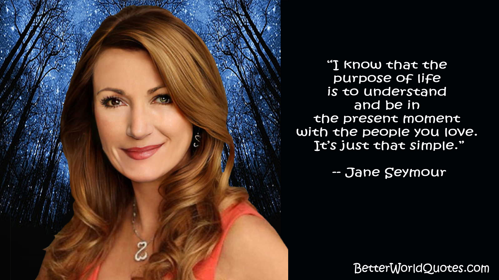 Jane Seymour - “I know that the purpose of life is to understand and be in the present moment with the people you love. It’s just that simple.”
- Jane Seymour